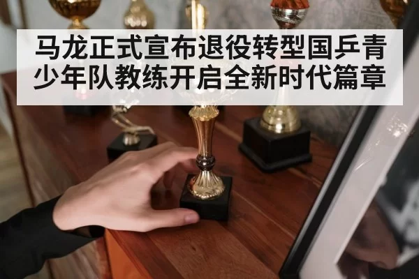 马龙正式宣布退役转型国乒青少年队教练开启全新时代篇章