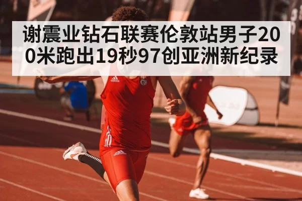 谢震业钻石联赛伦敦站男子200米跑出19秒97创亚洲新纪录