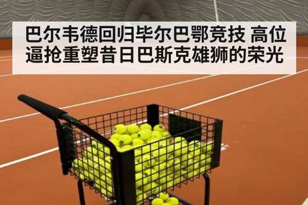 巴尔韦德回归毕尔巴鄂竞技 高位逼抢重塑昔日巴斯克雄狮的荣光